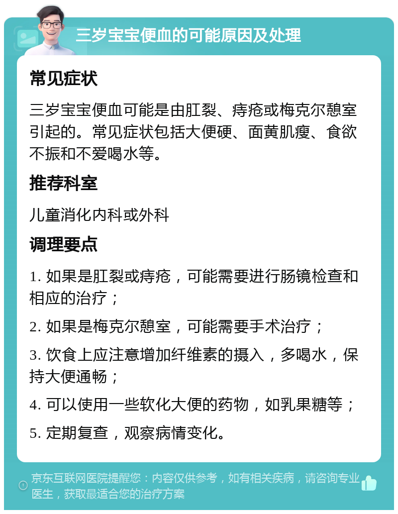 三岁宝宝便血的可能原因及处理 常见症状 三岁宝宝便血可能是由肛裂、痔疮或梅克尔憩室引起的。常见症状包括大便硬、面黄肌瘦、食欲不振和不爱喝水等。 推荐科室 儿童消化内科或外科 调理要点 1. 如果是肛裂或痔疮，可能需要进行肠镜检查和相应的治疗； 2. 如果是梅克尔憩室，可能需要手术治疗； 3. 饮食上应注意增加纤维素的摄入，多喝水，保持大便通畅； 4. 可以使用一些软化大便的药物，如乳果糖等； 5. 定期复查，观察病情变化。