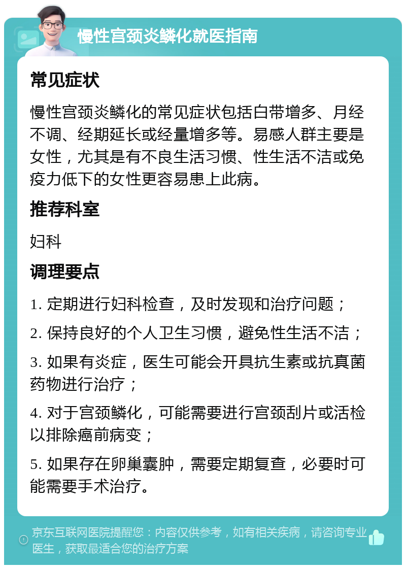 慢性宫颈炎鳞化就医指南 常见症状 慢性宫颈炎鳞化的常见症状包括白带增多、月经不调、经期延长或经量增多等。易感人群主要是女性，尤其是有不良生活习惯、性生活不洁或免疫力低下的女性更容易患上此病。 推荐科室 妇科 调理要点 1. 定期进行妇科检查，及时发现和治疗问题； 2. 保持良好的个人卫生习惯，避免性生活不洁； 3. 如果有炎症，医生可能会开具抗生素或抗真菌药物进行治疗； 4. 对于宫颈鳞化，可能需要进行宫颈刮片或活检以排除癌前病变； 5. 如果存在卵巢囊肿，需要定期复查，必要时可能需要手术治疗。