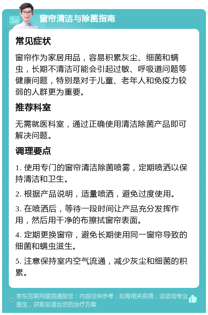 窗帘清洁与除菌指南 常见症状 窗帘作为家居用品，容易积累灰尘、细菌和螨虫，长期不清洁可能会引起过敏、呼吸道问题等健康问题，特别是对于儿童、老年人和免疫力较弱的人群更为重要。 推荐科室 无需就医科室，通过正确使用清洁除菌产品即可解决问题。 调理要点 1. 使用专门的窗帘清洁除菌喷雾，定期喷洒以保持清洁和卫生。 2. 根据产品说明，适量喷洒，避免过度使用。 3. 在喷洒后，等待一段时间让产品充分发挥作用，然后用干净的布擦拭窗帘表面。 4. 定期更换窗帘，避免长期使用同一窗帘导致的细菌和螨虫滋生。 5. 注意保持室内空气流通，减少灰尘和细菌的积累。