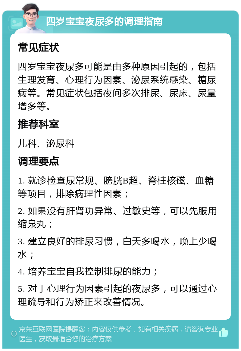 四岁宝宝夜尿多的调理指南 常见症状 四岁宝宝夜尿多可能是由多种原因引起的，包括生理发育、心理行为因素、泌尿系统感染、糖尿病等。常见症状包括夜间多次排尿、尿床、尿量增多等。 推荐科室 儿科、泌尿科 调理要点 1. 就诊检查尿常规、膀胱B超、脊柱核磁、血糖等项目，排除病理性因素； 2. 如果没有肝肾功异常、过敏史等，可以先服用缩泉丸； 3. 建立良好的排尿习惯，白天多喝水，晚上少喝水； 4. 培养宝宝自我控制排尿的能力； 5. 对于心理行为因素引起的夜尿多，可以通过心理疏导和行为矫正来改善情况。