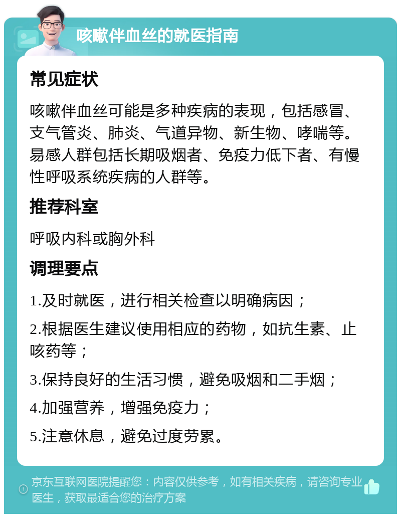 咳嗽伴血丝的就医指南 常见症状 咳嗽伴血丝可能是多种疾病的表现，包括感冒、支气管炎、肺炎、气道异物、新生物、哮喘等。易感人群包括长期吸烟者、免疫力低下者、有慢性呼吸系统疾病的人群等。 推荐科室 呼吸内科或胸外科 调理要点 1.及时就医，进行相关检查以明确病因； 2.根据医生建议使用相应的药物，如抗生素、止咳药等； 3.保持良好的生活习惯，避免吸烟和二手烟； 4.加强营养，增强免疫力； 5.注意休息，避免过度劳累。