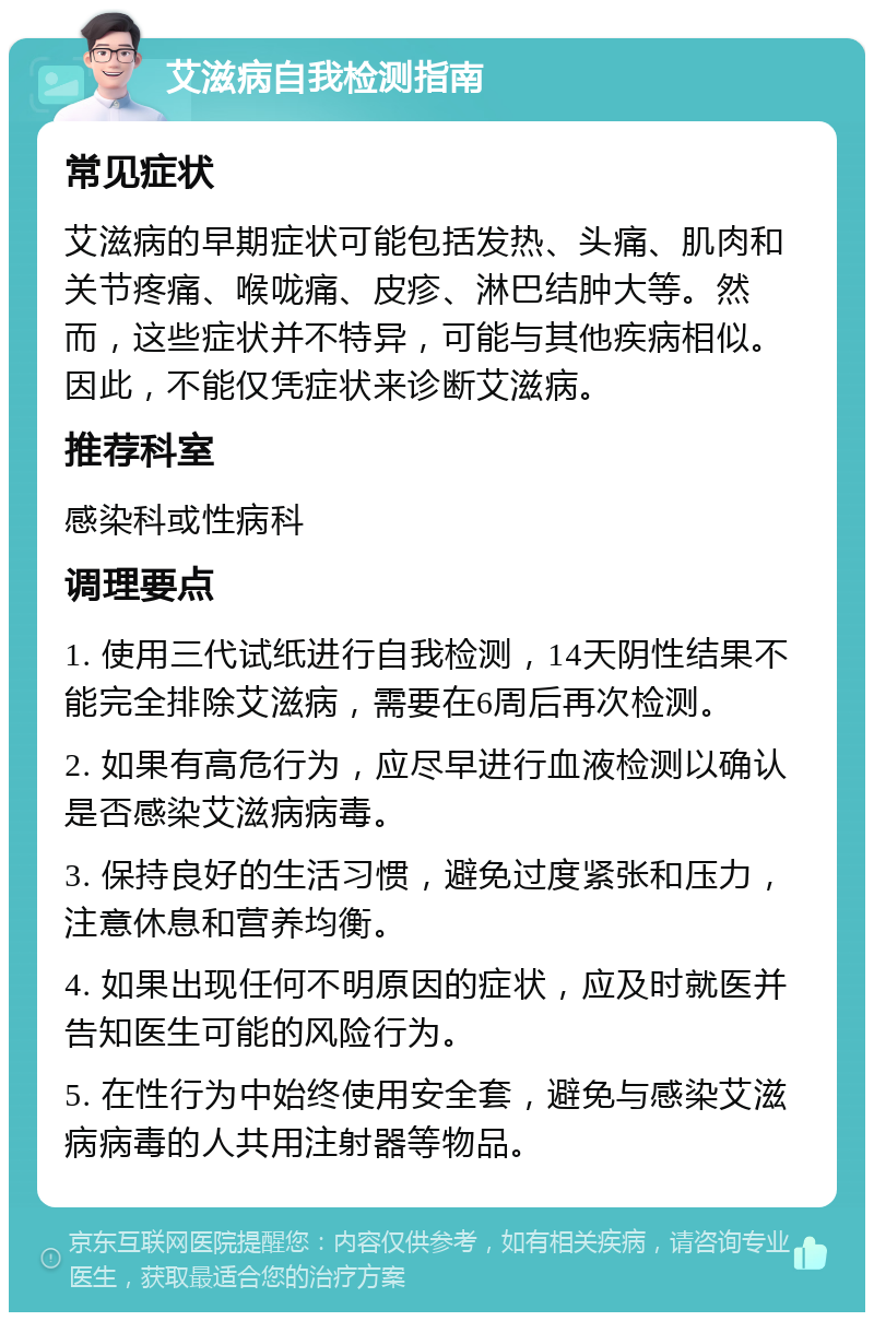 艾滋病自我检测指南 常见症状 艾滋病的早期症状可能包括发热、头痛、肌肉和关节疼痛、喉咙痛、皮疹、淋巴结肿大等。然而，这些症状并不特异，可能与其他疾病相似。因此，不能仅凭症状来诊断艾滋病。 推荐科室 感染科或性病科 调理要点 1. 使用三代试纸进行自我检测，14天阴性结果不能完全排除艾滋病，需要在6周后再次检测。 2. 如果有高危行为，应尽早进行血液检测以确认是否感染艾滋病病毒。 3. 保持良好的生活习惯，避免过度紧张和压力，注意休息和营养均衡。 4. 如果出现任何不明原因的症状，应及时就医并告知医生可能的风险行为。 5. 在性行为中始终使用安全套，避免与感染艾滋病病毒的人共用注射器等物品。