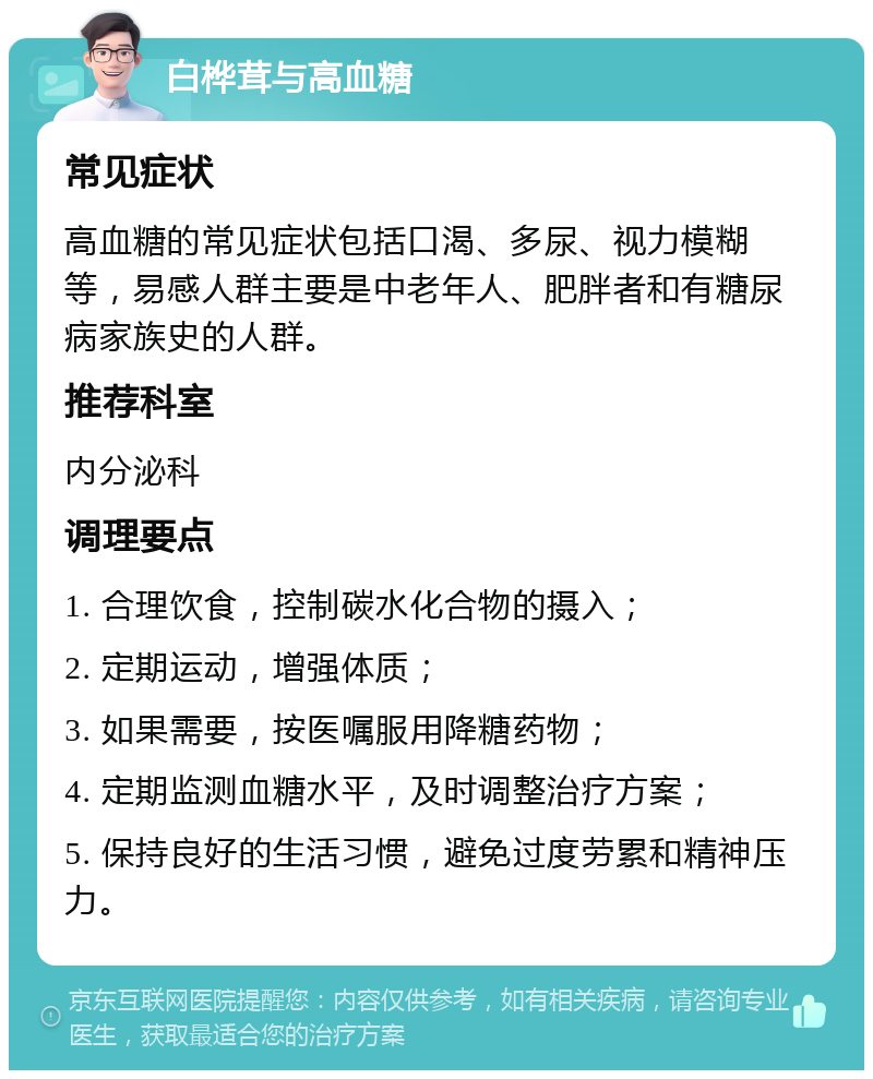 白桦茸与高血糖 常见症状 高血糖的常见症状包括口渴、多尿、视力模糊等，易感人群主要是中老年人、肥胖者和有糖尿病家族史的人群。 推荐科室 内分泌科 调理要点 1. 合理饮食，控制碳水化合物的摄入； 2. 定期运动，增强体质； 3. 如果需要，按医嘱服用降糖药物； 4. 定期监测血糖水平，及时调整治疗方案； 5. 保持良好的生活习惯，避免过度劳累和精神压力。