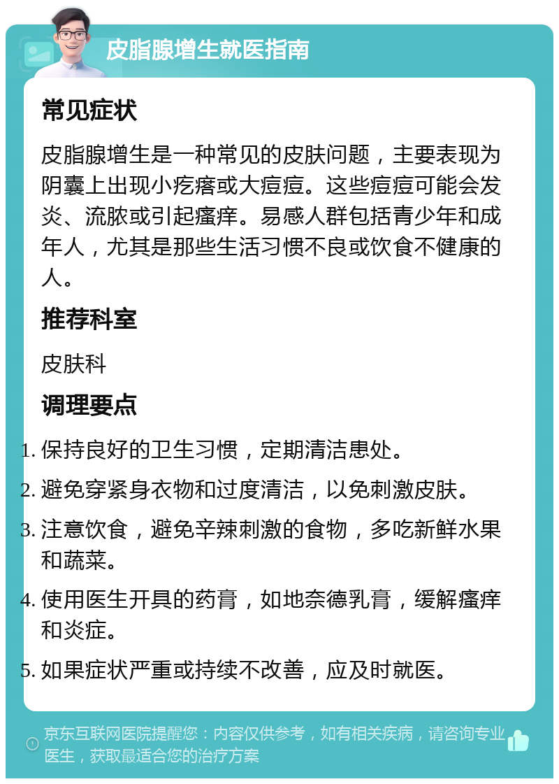 皮脂腺增生就医指南 常见症状 皮脂腺增生是一种常见的皮肤问题，主要表现为阴囊上出现小疙瘩或大痘痘。这些痘痘可能会发炎、流脓或引起瘙痒。易感人群包括青少年和成年人，尤其是那些生活习惯不良或饮食不健康的人。 推荐科室 皮肤科 调理要点 保持良好的卫生习惯，定期清洁患处。 避免穿紧身衣物和过度清洁，以免刺激皮肤。 注意饮食，避免辛辣刺激的食物，多吃新鲜水果和蔬菜。 使用医生开具的药膏，如地奈德乳膏，缓解瘙痒和炎症。 如果症状严重或持续不改善，应及时就医。