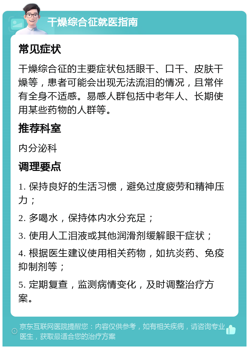 干燥综合征就医指南 常见症状 干燥综合征的主要症状包括眼干、口干、皮肤干燥等，患者可能会出现无法流泪的情况，且常伴有全身不适感。易感人群包括中老年人、长期使用某些药物的人群等。 推荐科室 内分泌科 调理要点 1. 保持良好的生活习惯，避免过度疲劳和精神压力； 2. 多喝水，保持体内水分充足； 3. 使用人工泪液或其他润滑剂缓解眼干症状； 4. 根据医生建议使用相关药物，如抗炎药、免疫抑制剂等； 5. 定期复查，监测病情变化，及时调整治疗方案。