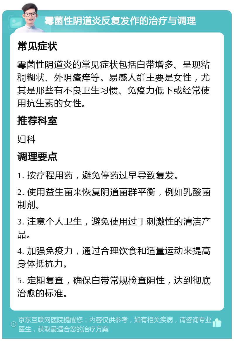 霉菌性阴道炎反复发作的治疗与调理 常见症状 霉菌性阴道炎的常见症状包括白带增多、呈现粘稠糊状、外阴瘙痒等。易感人群主要是女性，尤其是那些有不良卫生习惯、免疫力低下或经常使用抗生素的女性。 推荐科室 妇科 调理要点 1. 按疗程用药，避免停药过早导致复发。 2. 使用益生菌来恢复阴道菌群平衡，例如乳酸菌制剂。 3. 注意个人卫生，避免使用过于刺激性的清洁产品。 4. 加强免疫力，通过合理饮食和适量运动来提高身体抵抗力。 5. 定期复查，确保白带常规检查阴性，达到彻底治愈的标准。