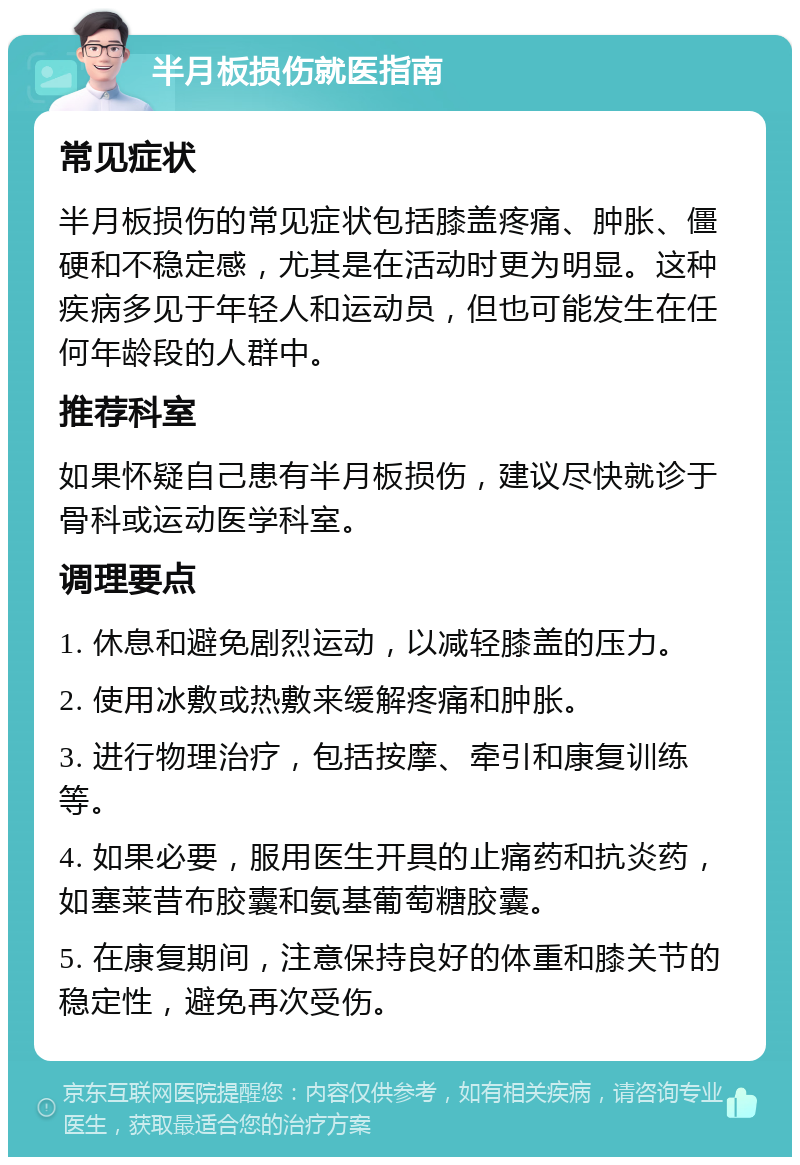 半月板损伤就医指南 常见症状 半月板损伤的常见症状包括膝盖疼痛、肿胀、僵硬和不稳定感，尤其是在活动时更为明显。这种疾病多见于年轻人和运动员，但也可能发生在任何年龄段的人群中。 推荐科室 如果怀疑自己患有半月板损伤，建议尽快就诊于骨科或运动医学科室。 调理要点 1. 休息和避免剧烈运动，以减轻膝盖的压力。 2. 使用冰敷或热敷来缓解疼痛和肿胀。 3. 进行物理治疗，包括按摩、牵引和康复训练等。 4. 如果必要，服用医生开具的止痛药和抗炎药，如塞莱昔布胶囊和氨基葡萄糖胶囊。 5. 在康复期间，注意保持良好的体重和膝关节的稳定性，避免再次受伤。