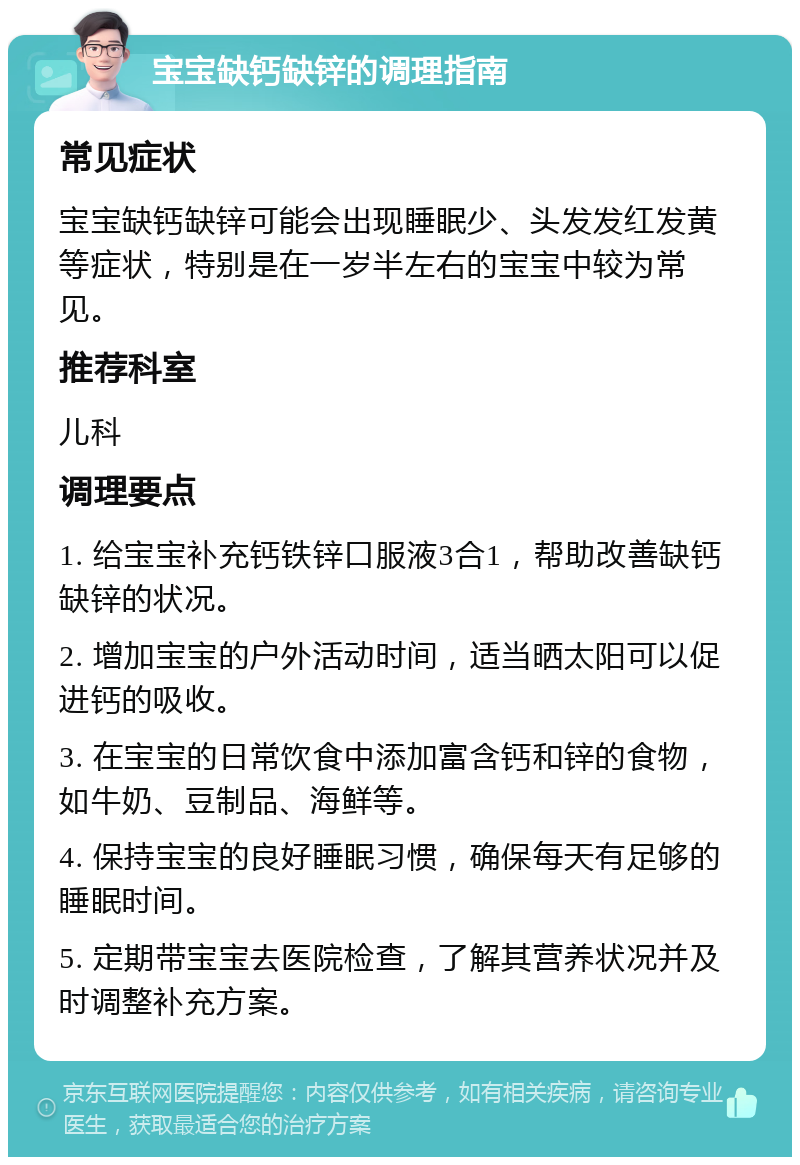 宝宝缺钙缺锌的调理指南 常见症状 宝宝缺钙缺锌可能会出现睡眠少、头发发红发黄等症状，特别是在一岁半左右的宝宝中较为常见。 推荐科室 儿科 调理要点 1. 给宝宝补充钙铁锌口服液3合1，帮助改善缺钙缺锌的状况。 2. 增加宝宝的户外活动时间，适当晒太阳可以促进钙的吸收。 3. 在宝宝的日常饮食中添加富含钙和锌的食物，如牛奶、豆制品、海鲜等。 4. 保持宝宝的良好睡眠习惯，确保每天有足够的睡眠时间。 5. 定期带宝宝去医院检查，了解其营养状况并及时调整补充方案。