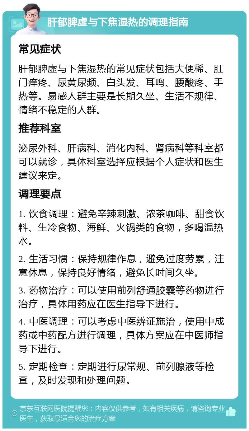 肝郁脾虚与下焦湿热的调理指南 常见症状 肝郁脾虚与下焦湿热的常见症状包括大便稀、肛门痒疼、尿黄尿频、白头发、耳鸣、腰酸疼、手热等。易感人群主要是长期久坐、生活不规律、情绪不稳定的人群。 推荐科室 泌尿外科、肝病科、消化内科、肾病科等科室都可以就诊，具体科室选择应根据个人症状和医生建议来定。 调理要点 1. 饮食调理：避免辛辣刺激、浓茶咖啡、甜食饮料、生冷食物、海鲜、火锅类的食物，多喝温热水。 2. 生活习惯：保持规律作息，避免过度劳累，注意休息，保持良好情绪，避免长时间久坐。 3. 药物治疗：可以使用前列舒通胶囊等药物进行治疗，具体用药应在医生指导下进行。 4. 中医调理：可以考虑中医辨证施治，使用中成药或中药配方进行调理，具体方案应在中医师指导下进行。 5. 定期检查：定期进行尿常规、前列腺液等检查，及时发现和处理问题。