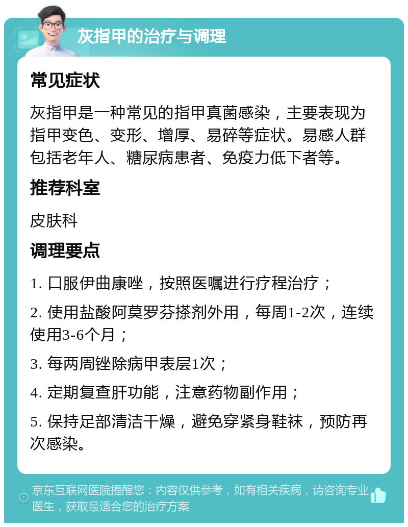 灰指甲的治疗与调理 常见症状 灰指甲是一种常见的指甲真菌感染，主要表现为指甲变色、变形、增厚、易碎等症状。易感人群包括老年人、糖尿病患者、免疫力低下者等。 推荐科室 皮肤科 调理要点 1. 口服伊曲康唑，按照医嘱进行疗程治疗； 2. 使用盐酸阿莫罗芬搽剂外用，每周1-2次，连续使用3-6个月； 3. 每两周锉除病甲表层1次； 4. 定期复查肝功能，注意药物副作用； 5. 保持足部清洁干燥，避免穿紧身鞋袜，预防再次感染。