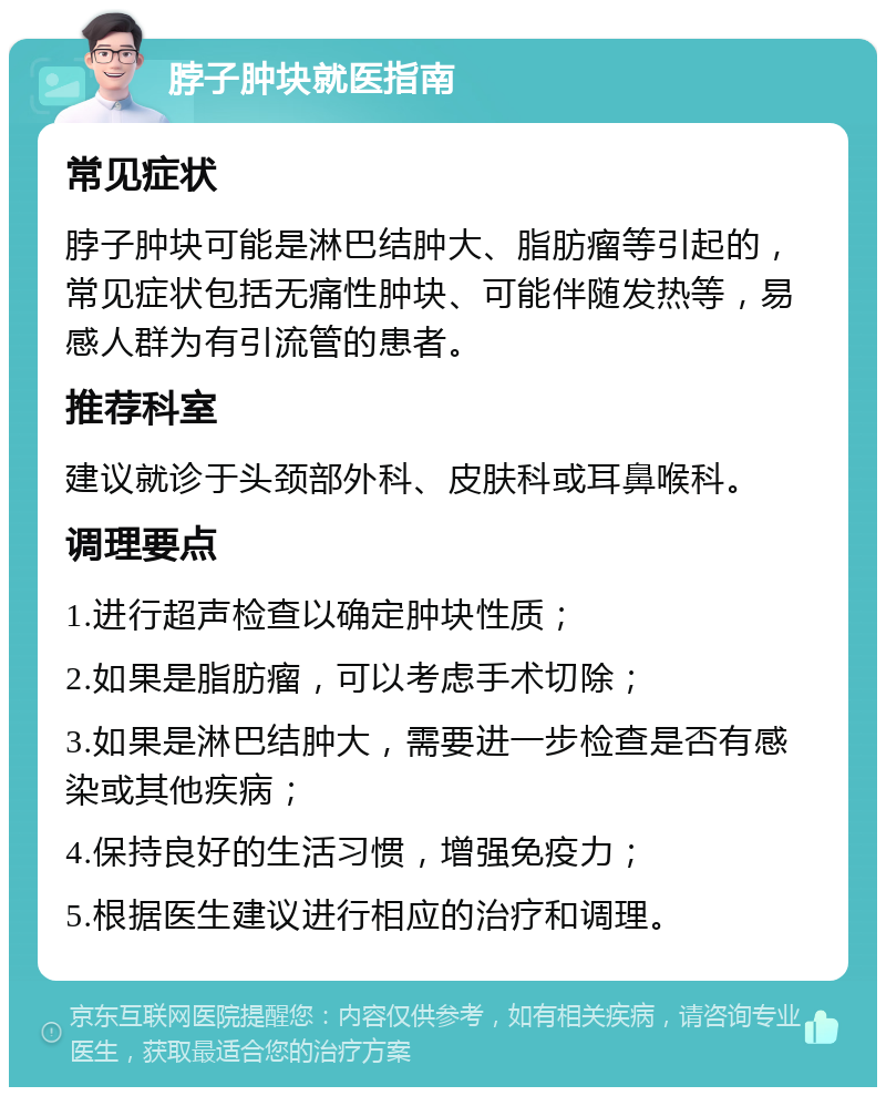 脖子肿块就医指南 常见症状 脖子肿块可能是淋巴结肿大、脂肪瘤等引起的，常见症状包括无痛性肿块、可能伴随发热等，易感人群为有引流管的患者。 推荐科室 建议就诊于头颈部外科、皮肤科或耳鼻喉科。 调理要点 1.进行超声检查以确定肿块性质； 2.如果是脂肪瘤，可以考虑手术切除； 3.如果是淋巴结肿大，需要进一步检查是否有感染或其他疾病； 4.保持良好的生活习惯，增强免疫力； 5.根据医生建议进行相应的治疗和调理。