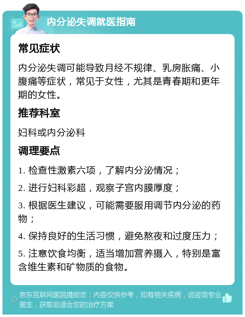 内分泌失调就医指南 常见症状 内分泌失调可能导致月经不规律、乳房胀痛、小腹痛等症状，常见于女性，尤其是青春期和更年期的女性。 推荐科室 妇科或内分泌科 调理要点 1. 检查性激素六项，了解内分泌情况； 2. 进行妇科彩超，观察子宫内膜厚度； 3. 根据医生建议，可能需要服用调节内分泌的药物； 4. 保持良好的生活习惯，避免熬夜和过度压力； 5. 注意饮食均衡，适当增加营养摄入，特别是富含维生素和矿物质的食物。