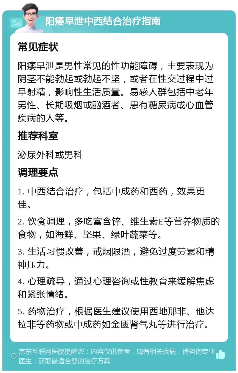 阳痿早泄中西结合治疗指南 常见症状 阳痿早泄是男性常见的性功能障碍，主要表现为阴茎不能勃起或勃起不坚，或者在性交过程中过早射精，影响性生活质量。易感人群包括中老年男性、长期吸烟或酗酒者、患有糖尿病或心血管疾病的人等。 推荐科室 泌尿外科或男科 调理要点 1. 中西结合治疗，包括中成药和西药，效果更佳。 2. 饮食调理，多吃富含锌、维生素E等营养物质的食物，如海鲜、坚果、绿叶蔬菜等。 3. 生活习惯改善，戒烟限酒，避免过度劳累和精神压力。 4. 心理疏导，通过心理咨询或性教育来缓解焦虑和紧张情绪。 5. 药物治疗，根据医生建议使用西地那非、他达拉非等药物或中成药如金匮肾气丸等进行治疗。