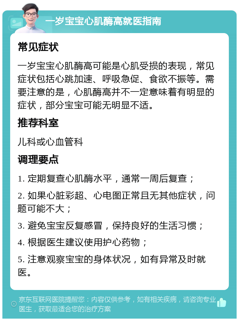 一岁宝宝心肌酶高就医指南 常见症状 一岁宝宝心肌酶高可能是心肌受损的表现，常见症状包括心跳加速、呼吸急促、食欲不振等。需要注意的是，心肌酶高并不一定意味着有明显的症状，部分宝宝可能无明显不适。 推荐科室 儿科或心血管科 调理要点 1. 定期复查心肌酶水平，通常一周后复查； 2. 如果心脏彩超、心电图正常且无其他症状，问题可能不大； 3. 避免宝宝反复感冒，保持良好的生活习惯； 4. 根据医生建议使用护心药物； 5. 注意观察宝宝的身体状况，如有异常及时就医。