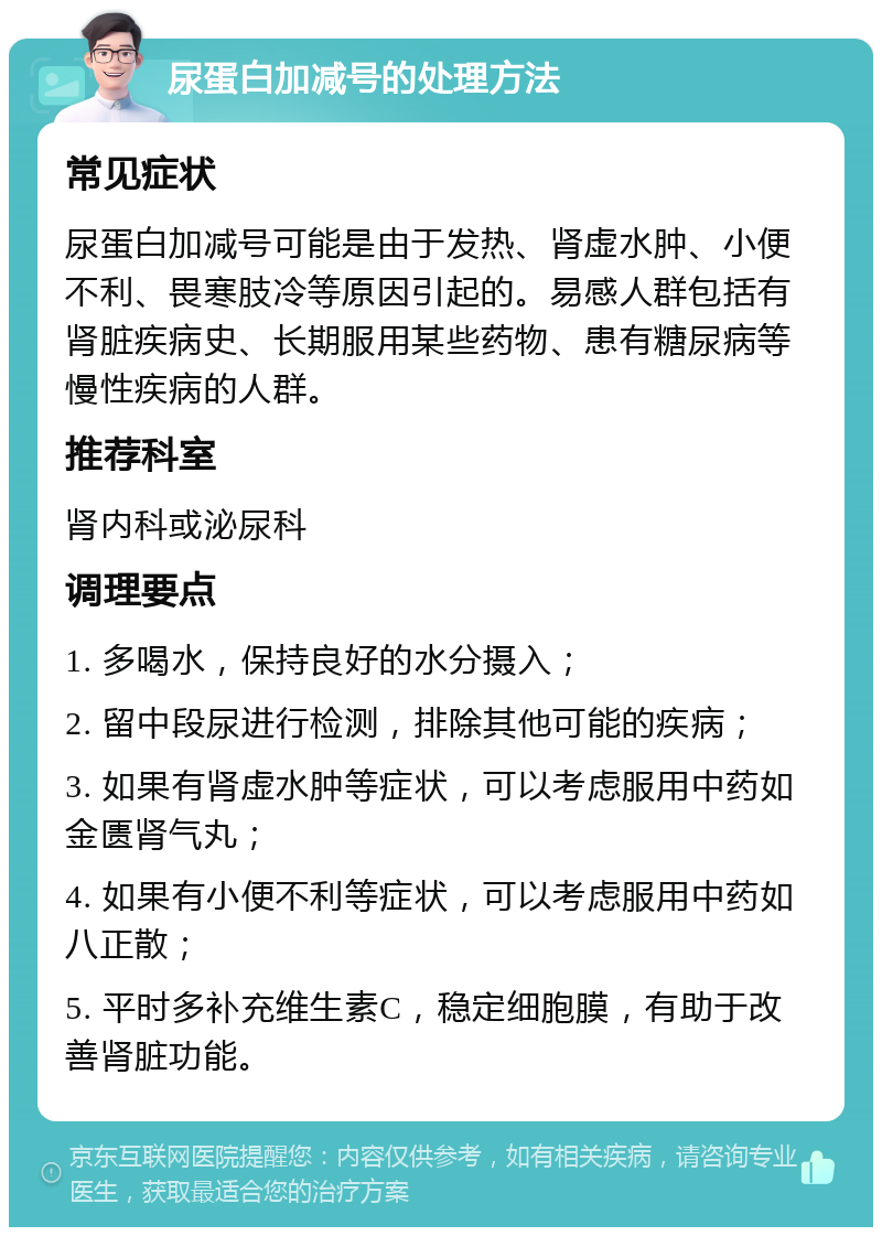 尿蛋白加减号的处理方法 常见症状 尿蛋白加减号可能是由于发热、肾虚水肿、小便不利、畏寒肢冷等原因引起的。易感人群包括有肾脏疾病史、长期服用某些药物、患有糖尿病等慢性疾病的人群。 推荐科室 肾内科或泌尿科 调理要点 1. 多喝水，保持良好的水分摄入； 2. 留中段尿进行检测，排除其他可能的疾病； 3. 如果有肾虚水肿等症状，可以考虑服用中药如金匮肾气丸； 4. 如果有小便不利等症状，可以考虑服用中药如八正散； 5. 平时多补充维生素C，稳定细胞膜，有助于改善肾脏功能。