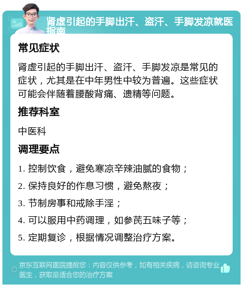 肾虚引起的手脚出汗、盗汗、手脚发凉就医指南 常见症状 肾虚引起的手脚出汗、盗汗、手脚发凉是常见的症状，尤其是在中年男性中较为普遍。这些症状可能会伴随着腰酸背痛、遗精等问题。 推荐科室 中医科 调理要点 1. 控制饮食，避免寒凉辛辣油腻的食物； 2. 保持良好的作息习惯，避免熬夜； 3. 节制房事和戒除手淫； 4. 可以服用中药调理，如参芪五味子等； 5. 定期复诊，根据情况调整治疗方案。