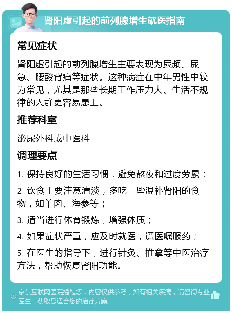 肾阳虚引起的前列腺增生就医指南 常见症状 肾阳虚引起的前列腺增生主要表现为尿频、尿急、腰酸背痛等症状。这种病症在中年男性中较为常见，尤其是那些长期工作压力大、生活不规律的人群更容易患上。 推荐科室 泌尿外科或中医科 调理要点 1. 保持良好的生活习惯，避免熬夜和过度劳累； 2. 饮食上要注意清淡，多吃一些温补肾阳的食物，如羊肉、海参等； 3. 适当进行体育锻炼，增强体质； 4. 如果症状严重，应及时就医，遵医嘱服药； 5. 在医生的指导下，进行针灸、推拿等中医治疗方法，帮助恢复肾阳功能。