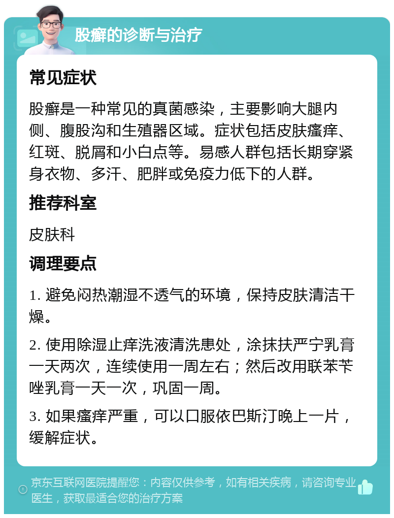 股癣的诊断与治疗 常见症状 股癣是一种常见的真菌感染，主要影响大腿内侧、腹股沟和生殖器区域。症状包括皮肤瘙痒、红斑、脱屑和小白点等。易感人群包括长期穿紧身衣物、多汗、肥胖或免疫力低下的人群。 推荐科室 皮肤科 调理要点 1. 避免闷热潮湿不透气的环境，保持皮肤清洁干燥。 2. 使用除湿止痒洗液清洗患处，涂抹扶严宁乳膏一天两次，连续使用一周左右；然后改用联苯苄唑乳膏一天一次，巩固一周。 3. 如果瘙痒严重，可以口服依巴斯汀晚上一片，缓解症状。