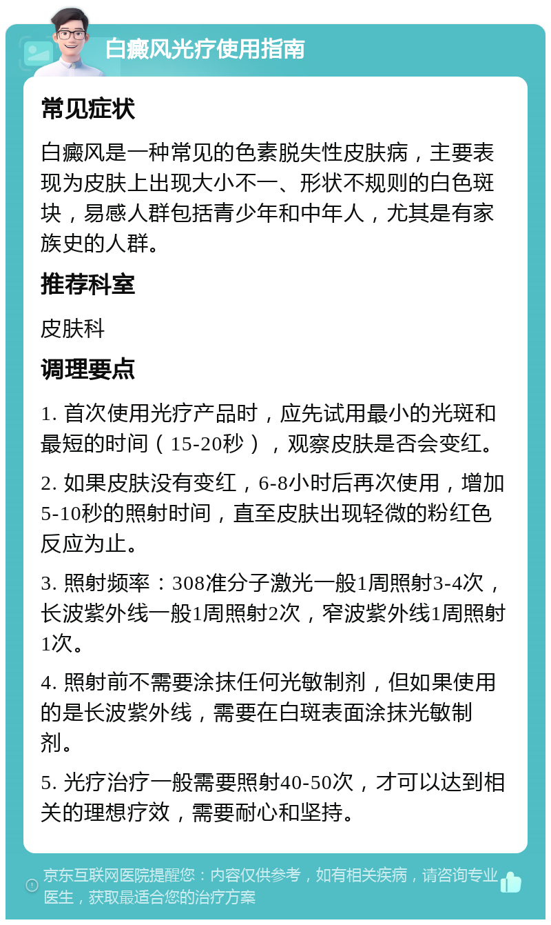 白癜风光疗使用指南 常见症状 白癜风是一种常见的色素脱失性皮肤病，主要表现为皮肤上出现大小不一、形状不规则的白色斑块，易感人群包括青少年和中年人，尤其是有家族史的人群。 推荐科室 皮肤科 调理要点 1. 首次使用光疗产品时，应先试用最小的光斑和最短的时间（15-20秒），观察皮肤是否会变红。 2. 如果皮肤没有变红，6-8小时后再次使用，增加5-10秒的照射时间，直至皮肤出现轻微的粉红色反应为止。 3. 照射频率：308准分子激光一般1周照射3-4次，长波紫外线一般1周照射2次，窄波紫外线1周照射1次。 4. 照射前不需要涂抹任何光敏制剂，但如果使用的是长波紫外线，需要在白斑表面涂抹光敏制剂。 5. 光疗治疗一般需要照射40-50次，才可以达到相关的理想疗效，需要耐心和坚持。