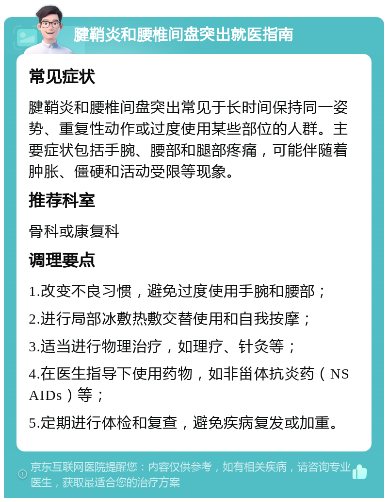 腱鞘炎和腰椎间盘突出就医指南 常见症状 腱鞘炎和腰椎间盘突出常见于长时间保持同一姿势、重复性动作或过度使用某些部位的人群。主要症状包括手腕、腰部和腿部疼痛，可能伴随着肿胀、僵硬和活动受限等现象。 推荐科室 骨科或康复科 调理要点 1.改变不良习惯，避免过度使用手腕和腰部； 2.进行局部冰敷热敷交替使用和自我按摩； 3.适当进行物理治疗，如理疗、针灸等； 4.在医生指导下使用药物，如非甾体抗炎药（NSAIDs）等； 5.定期进行体检和复查，避免疾病复发或加重。