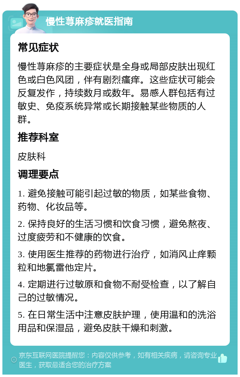 慢性荨麻疹就医指南 常见症状 慢性荨麻疹的主要症状是全身或局部皮肤出现红色或白色风团，伴有剧烈瘙痒。这些症状可能会反复发作，持续数月或数年。易感人群包括有过敏史、免疫系统异常或长期接触某些物质的人群。 推荐科室 皮肤科 调理要点 1. 避免接触可能引起过敏的物质，如某些食物、药物、化妆品等。 2. 保持良好的生活习惯和饮食习惯，避免熬夜、过度疲劳和不健康的饮食。 3. 使用医生推荐的药物进行治疗，如消风止痒颗粒和地氯雷他定片。 4. 定期进行过敏原和食物不耐受检查，以了解自己的过敏情况。 5. 在日常生活中注意皮肤护理，使用温和的洗浴用品和保湿品，避免皮肤干燥和刺激。