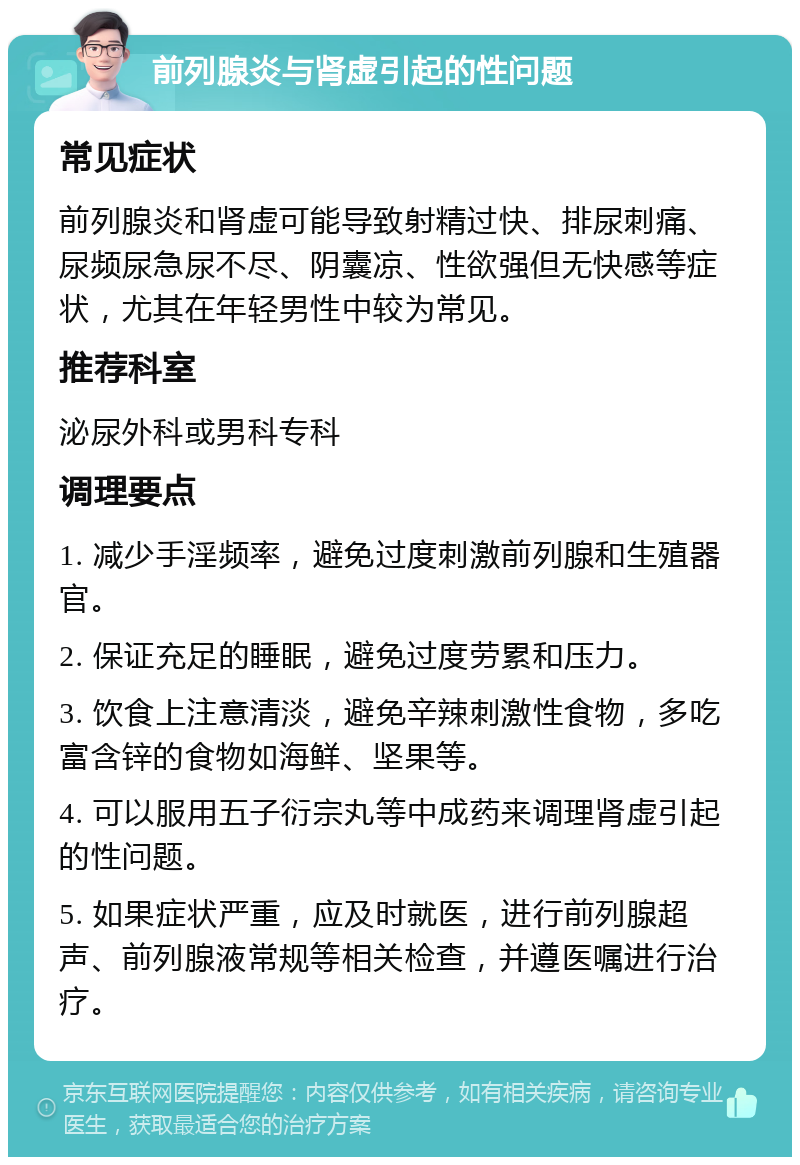 前列腺炎与肾虚引起的性问题 常见症状 前列腺炎和肾虚可能导致射精过快、排尿刺痛、尿频尿急尿不尽、阴囊凉、性欲强但无快感等症状，尤其在年轻男性中较为常见。 推荐科室 泌尿外科或男科专科 调理要点 1. 减少手淫频率，避免过度刺激前列腺和生殖器官。 2. 保证充足的睡眠，避免过度劳累和压力。 3. 饮食上注意清淡，避免辛辣刺激性食物，多吃富含锌的食物如海鲜、坚果等。 4. 可以服用五子衍宗丸等中成药来调理肾虚引起的性问题。 5. 如果症状严重，应及时就医，进行前列腺超声、前列腺液常规等相关检查，并遵医嘱进行治疗。