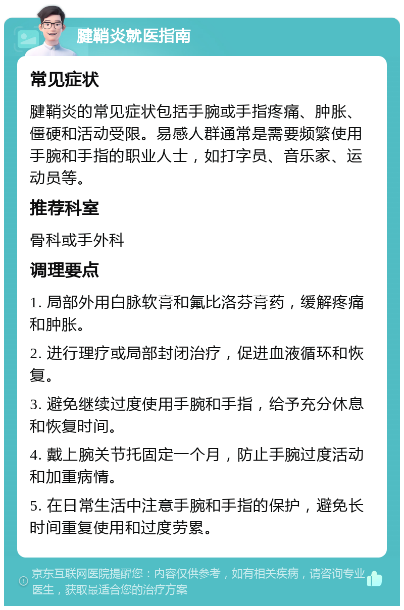 腱鞘炎就医指南 常见症状 腱鞘炎的常见症状包括手腕或手指疼痛、肿胀、僵硬和活动受限。易感人群通常是需要频繁使用手腕和手指的职业人士，如打字员、音乐家、运动员等。 推荐科室 骨科或手外科 调理要点 1. 局部外用白脉软膏和氟比洛芬膏药，缓解疼痛和肿胀。 2. 进行理疗或局部封闭治疗，促进血液循环和恢复。 3. 避免继续过度使用手腕和手指，给予充分休息和恢复时间。 4. 戴上腕关节托固定一个月，防止手腕过度活动和加重病情。 5. 在日常生活中注意手腕和手指的保护，避免长时间重复使用和过度劳累。