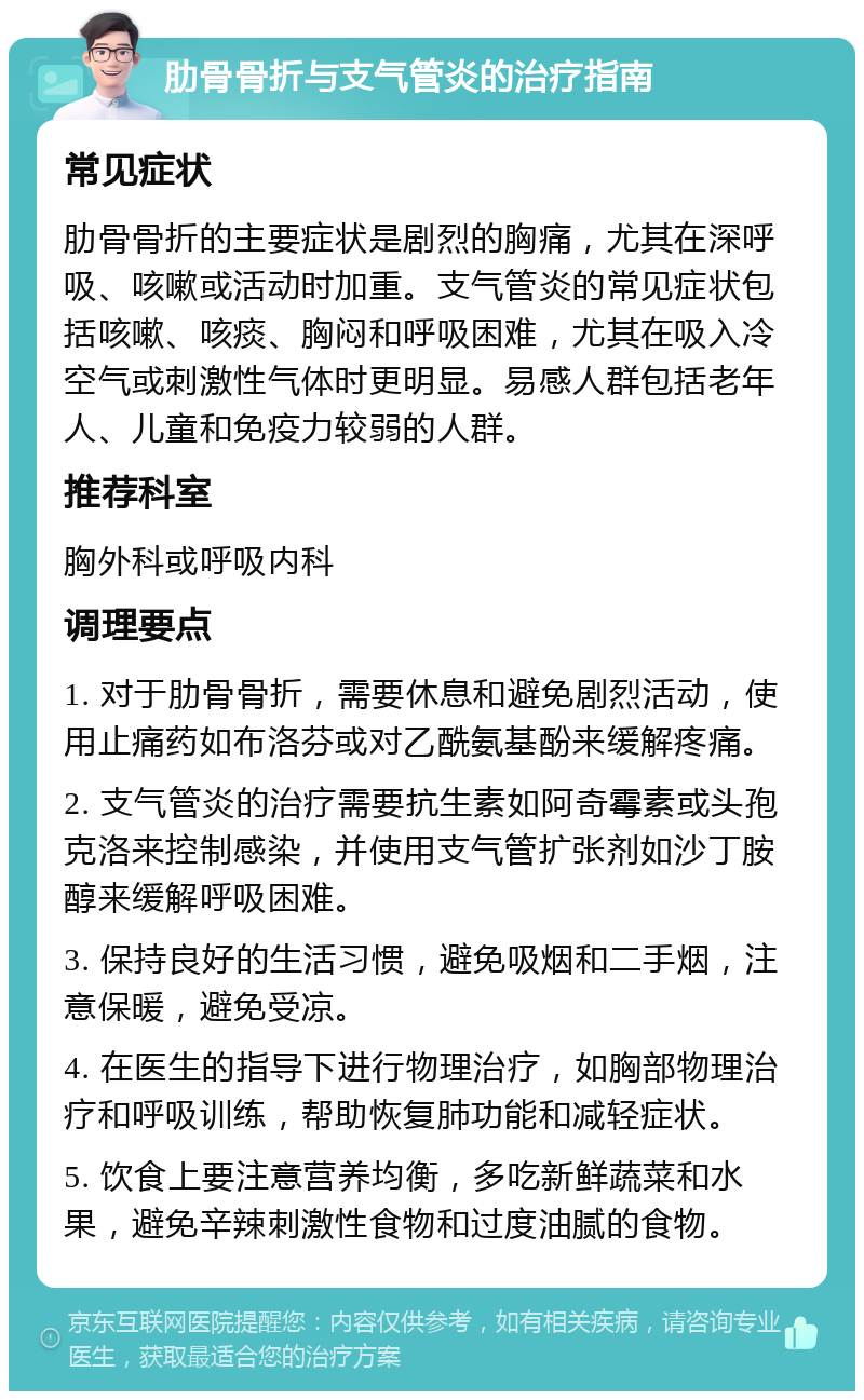 肋骨骨折与支气管炎的治疗指南 常见症状 肋骨骨折的主要症状是剧烈的胸痛，尤其在深呼吸、咳嗽或活动时加重。支气管炎的常见症状包括咳嗽、咳痰、胸闷和呼吸困难，尤其在吸入冷空气或刺激性气体时更明显。易感人群包括老年人、儿童和免疫力较弱的人群。 推荐科室 胸外科或呼吸内科 调理要点 1. 对于肋骨骨折，需要休息和避免剧烈活动，使用止痛药如布洛芬或对乙酰氨基酚来缓解疼痛。 2. 支气管炎的治疗需要抗生素如阿奇霉素或头孢克洛来控制感染，并使用支气管扩张剂如沙丁胺醇来缓解呼吸困难。 3. 保持良好的生活习惯，避免吸烟和二手烟，注意保暖，避免受凉。 4. 在医生的指导下进行物理治疗，如胸部物理治疗和呼吸训练，帮助恢复肺功能和减轻症状。 5. 饮食上要注意营养均衡，多吃新鲜蔬菜和水果，避免辛辣刺激性食物和过度油腻的食物。