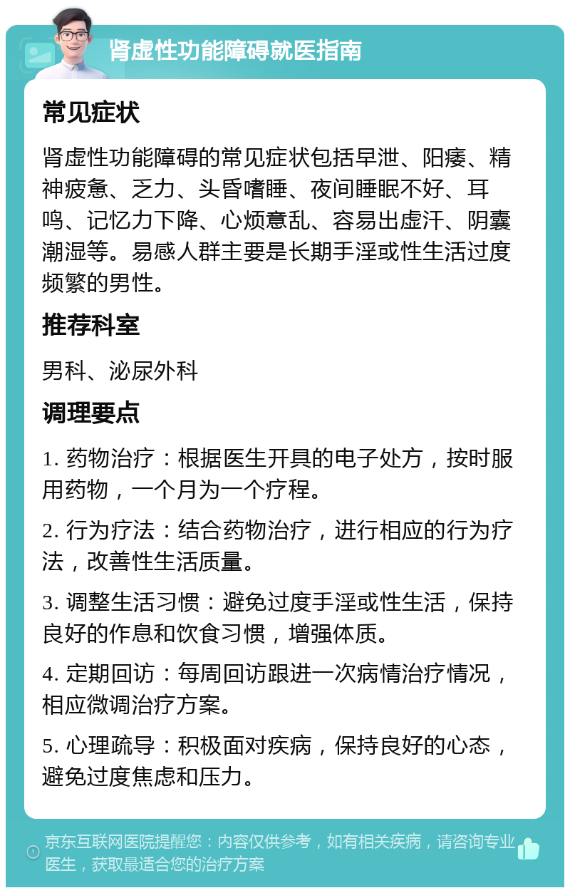 肾虚性功能障碍就医指南 常见症状 肾虚性功能障碍的常见症状包括早泄、阳痿、精神疲惫、乏力、头昏嗜睡、夜间睡眠不好、耳鸣、记忆力下降、心烦意乱、容易出虚汗、阴囊潮湿等。易感人群主要是长期手淫或性生活过度频繁的男性。 推荐科室 男科、泌尿外科 调理要点 1. 药物治疗：根据医生开具的电子处方，按时服用药物，一个月为一个疗程。 2. 行为疗法：结合药物治疗，进行相应的行为疗法，改善性生活质量。 3. 调整生活习惯：避免过度手淫或性生活，保持良好的作息和饮食习惯，增强体质。 4. 定期回访：每周回访跟进一次病情治疗情况，相应微调治疗方案。 5. 心理疏导：积极面对疾病，保持良好的心态，避免过度焦虑和压力。