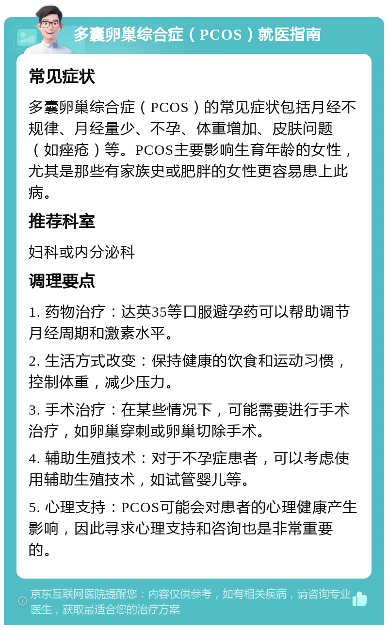 多囊卵巢综合症（PCOS）就医指南 常见症状 多囊卵巢综合症（PCOS）的常见症状包括月经不规律、月经量少、不孕、体重增加、皮肤问题（如痤疮）等。PCOS主要影响生育年龄的女性，尤其是那些有家族史或肥胖的女性更容易患上此病。 推荐科室 妇科或内分泌科 调理要点 1. 药物治疗：达英35等口服避孕药可以帮助调节月经周期和激素水平。 2. 生活方式改变：保持健康的饮食和运动习惯，控制体重，减少压力。 3. 手术治疗：在某些情况下，可能需要进行手术治疗，如卵巢穿刺或卵巢切除手术。 4. 辅助生殖技术：对于不孕症患者，可以考虑使用辅助生殖技术，如试管婴儿等。 5. 心理支持：PCOS可能会对患者的心理健康产生影响，因此寻求心理支持和咨询也是非常重要的。