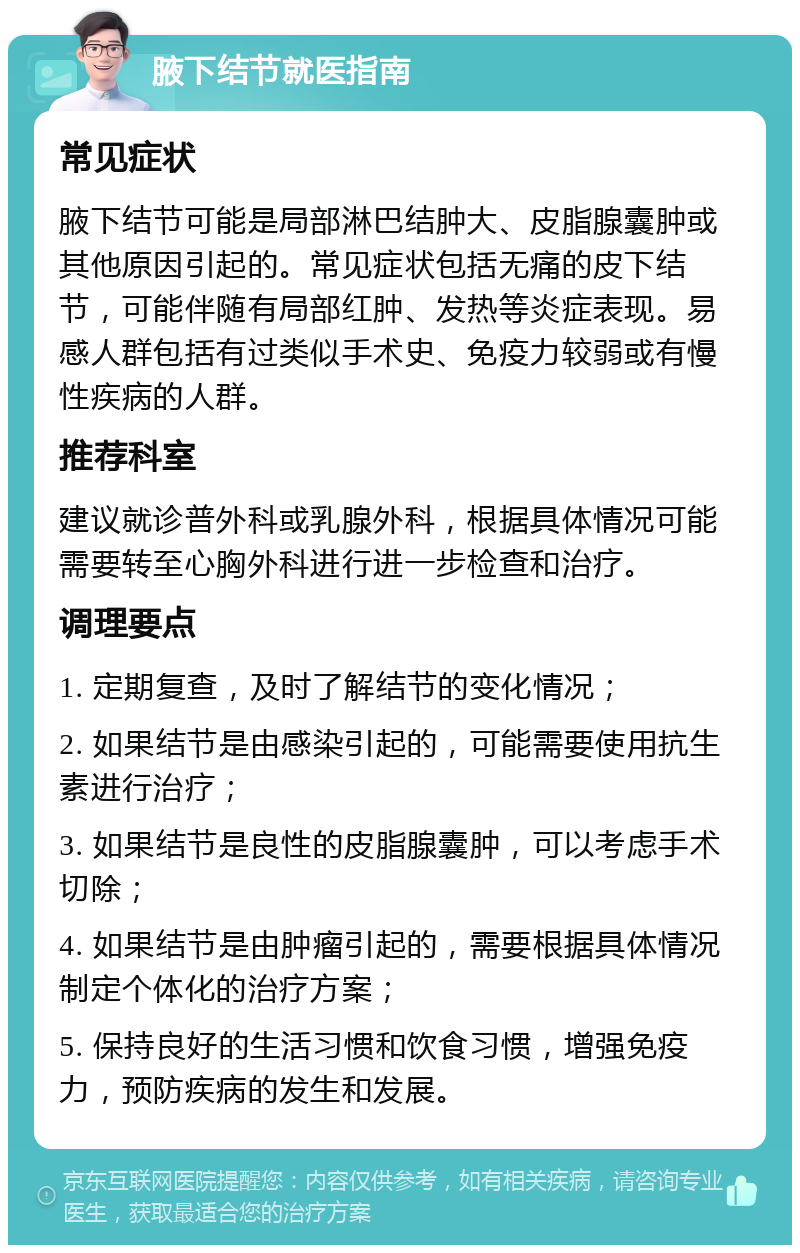 腋下结节就医指南 常见症状 腋下结节可能是局部淋巴结肿大、皮脂腺囊肿或其他原因引起的。常见症状包括无痛的皮下结节，可能伴随有局部红肿、发热等炎症表现。易感人群包括有过类似手术史、免疫力较弱或有慢性疾病的人群。 推荐科室 建议就诊普外科或乳腺外科，根据具体情况可能需要转至心胸外科进行进一步检查和治疗。 调理要点 1. 定期复查，及时了解结节的变化情况； 2. 如果结节是由感染引起的，可能需要使用抗生素进行治疗； 3. 如果结节是良性的皮脂腺囊肿，可以考虑手术切除； 4. 如果结节是由肿瘤引起的，需要根据具体情况制定个体化的治疗方案； 5. 保持良好的生活习惯和饮食习惯，增强免疫力，预防疾病的发生和发展。