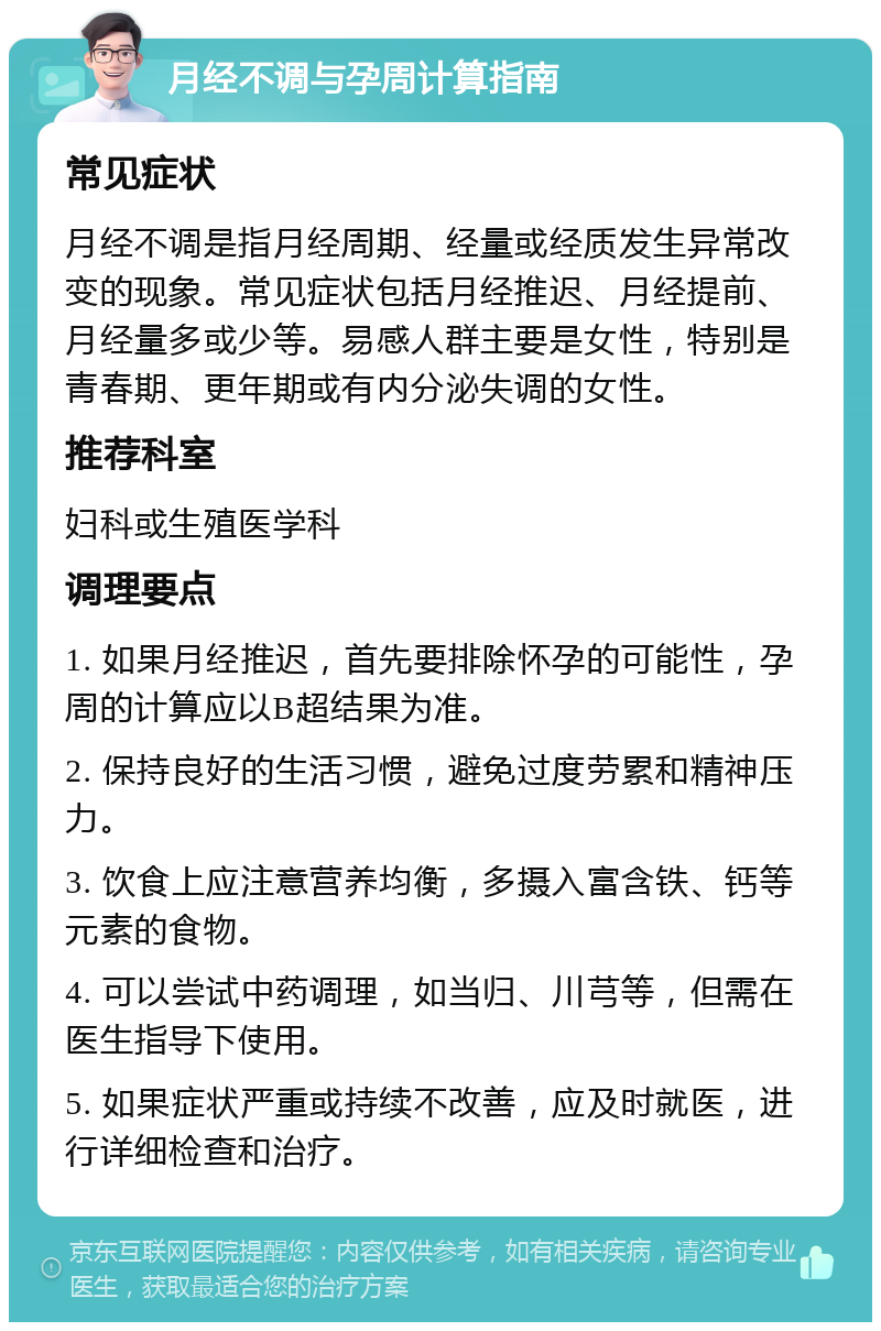 月经不调与孕周计算指南 常见症状 月经不调是指月经周期、经量或经质发生异常改变的现象。常见症状包括月经推迟、月经提前、月经量多或少等。易感人群主要是女性，特别是青春期、更年期或有内分泌失调的女性。 推荐科室 妇科或生殖医学科 调理要点 1. 如果月经推迟，首先要排除怀孕的可能性，孕周的计算应以B超结果为准。 2. 保持良好的生活习惯，避免过度劳累和精神压力。 3. 饮食上应注意营养均衡，多摄入富含铁、钙等元素的食物。 4. 可以尝试中药调理，如当归、川芎等，但需在医生指导下使用。 5. 如果症状严重或持续不改善，应及时就医，进行详细检查和治疗。