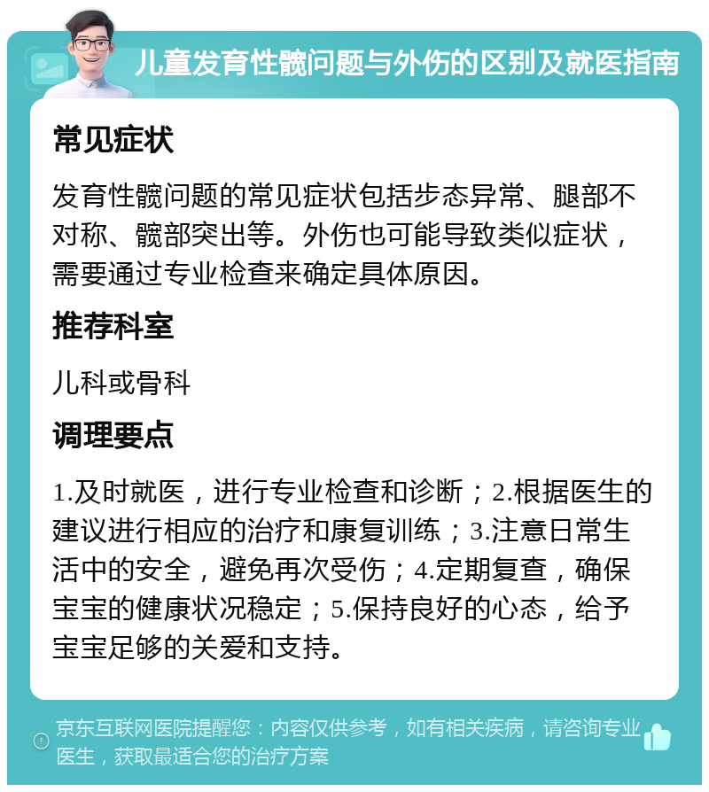 儿童发育性髋问题与外伤的区别及就医指南 常见症状 发育性髋问题的常见症状包括步态异常、腿部不对称、髋部突出等。外伤也可能导致类似症状，需要通过专业检查来确定具体原因。 推荐科室 儿科或骨科 调理要点 1.及时就医，进行专业检查和诊断；2.根据医生的建议进行相应的治疗和康复训练；3.注意日常生活中的安全，避免再次受伤；4.定期复查，确保宝宝的健康状况稳定；5.保持良好的心态，给予宝宝足够的关爱和支持。