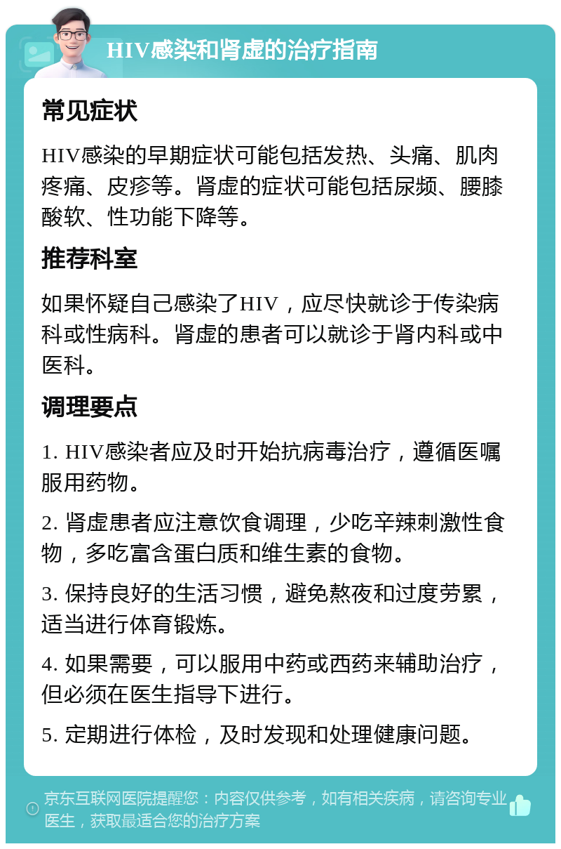 HIV感染和肾虚的治疗指南 常见症状 HIV感染的早期症状可能包括发热、头痛、肌肉疼痛、皮疹等。肾虚的症状可能包括尿频、腰膝酸软、性功能下降等。 推荐科室 如果怀疑自己感染了HIV，应尽快就诊于传染病科或性病科。肾虚的患者可以就诊于肾内科或中医科。 调理要点 1. HIV感染者应及时开始抗病毒治疗，遵循医嘱服用药物。 2. 肾虚患者应注意饮食调理，少吃辛辣刺激性食物，多吃富含蛋白质和维生素的食物。 3. 保持良好的生活习惯，避免熬夜和过度劳累，适当进行体育锻炼。 4. 如果需要，可以服用中药或西药来辅助治疗，但必须在医生指导下进行。 5. 定期进行体检，及时发现和处理健康问题。