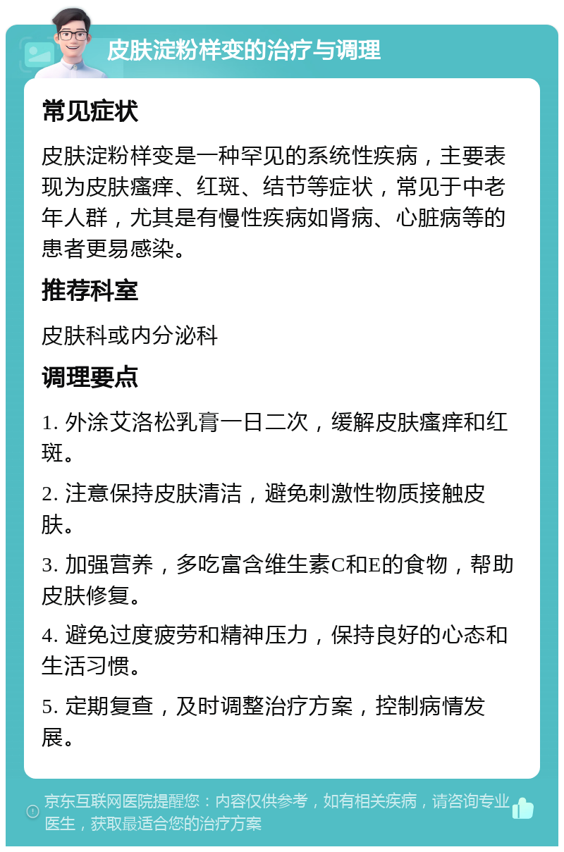 皮肤淀粉样变的治疗与调理 常见症状 皮肤淀粉样变是一种罕见的系统性疾病，主要表现为皮肤瘙痒、红斑、结节等症状，常见于中老年人群，尤其是有慢性疾病如肾病、心脏病等的患者更易感染。 推荐科室 皮肤科或内分泌科 调理要点 1. 外涂艾洛松乳膏一日二次，缓解皮肤瘙痒和红斑。 2. 注意保持皮肤清洁，避免刺激性物质接触皮肤。 3. 加强营养，多吃富含维生素C和E的食物，帮助皮肤修复。 4. 避免过度疲劳和精神压力，保持良好的心态和生活习惯。 5. 定期复查，及时调整治疗方案，控制病情发展。