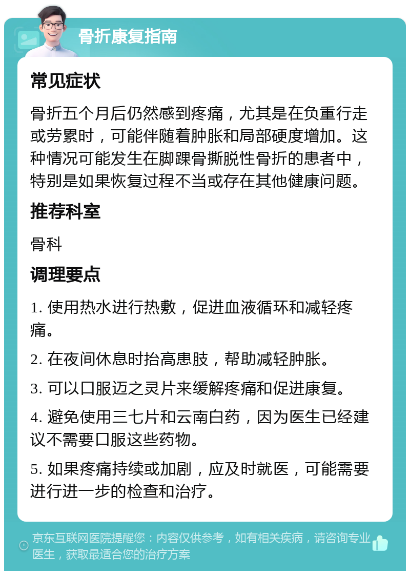 骨折康复指南 常见症状 骨折五个月后仍然感到疼痛，尤其是在负重行走或劳累时，可能伴随着肿胀和局部硬度增加。这种情况可能发生在脚踝骨撕脱性骨折的患者中，特别是如果恢复过程不当或存在其他健康问题。 推荐科室 骨科 调理要点 1. 使用热水进行热敷，促进血液循环和减轻疼痛。 2. 在夜间休息时抬高患肢，帮助减轻肿胀。 3. 可以口服迈之灵片来缓解疼痛和促进康复。 4. 避免使用三七片和云南白药，因为医生已经建议不需要口服这些药物。 5. 如果疼痛持续或加剧，应及时就医，可能需要进行进一步的检查和治疗。