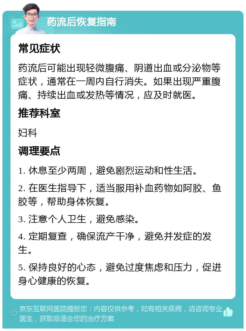 药流后恢复指南 常见症状 药流后可能出现轻微腹痛、阴道出血或分泌物等症状，通常在一周内自行消失。如果出现严重腹痛、持续出血或发热等情况，应及时就医。 推荐科室 妇科 调理要点 1. 休息至少两周，避免剧烈运动和性生活。 2. 在医生指导下，适当服用补血药物如阿胶、鱼胶等，帮助身体恢复。 3. 注意个人卫生，避免感染。 4. 定期复查，确保流产干净，避免并发症的发生。 5. 保持良好的心态，避免过度焦虑和压力，促进身心健康的恢复。