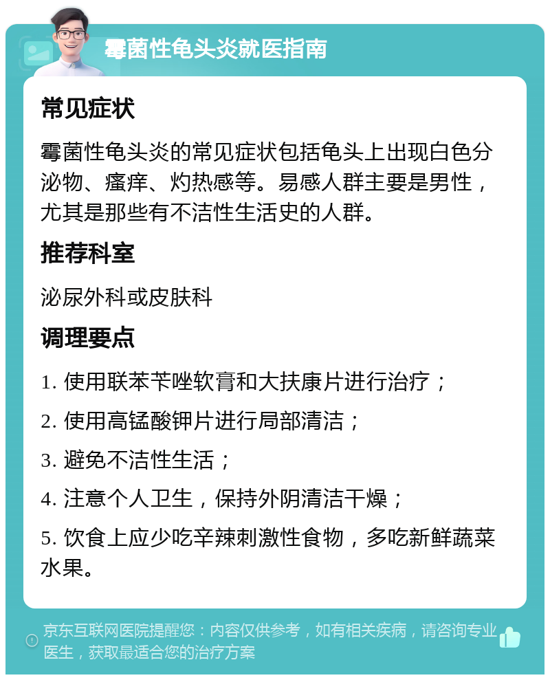 霉菌性龟头炎就医指南 常见症状 霉菌性龟头炎的常见症状包括龟头上出现白色分泌物、瘙痒、灼热感等。易感人群主要是男性，尤其是那些有不洁性生活史的人群。 推荐科室 泌尿外科或皮肤科 调理要点 1. 使用联苯苄唑软膏和大扶康片进行治疗； 2. 使用高锰酸钾片进行局部清洁； 3. 避免不洁性生活； 4. 注意个人卫生，保持外阴清洁干燥； 5. 饮食上应少吃辛辣刺激性食物，多吃新鲜蔬菜水果。