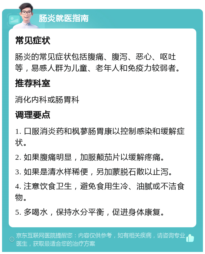 肠炎就医指南 常见症状 肠炎的常见症状包括腹痛、腹泻、恶心、呕吐等，易感人群为儿童、老年人和免疫力较弱者。 推荐科室 消化内科或肠胃科 调理要点 1. 口服消炎药和枫蓼肠胃康以控制感染和缓解症状。 2. 如果腹痛明显，加服颠茄片以缓解疼痛。 3. 如果是清水样稀便，另加蒙脱石散以止泻。 4. 注意饮食卫生，避免食用生冷、油腻或不洁食物。 5. 多喝水，保持水分平衡，促进身体康复。