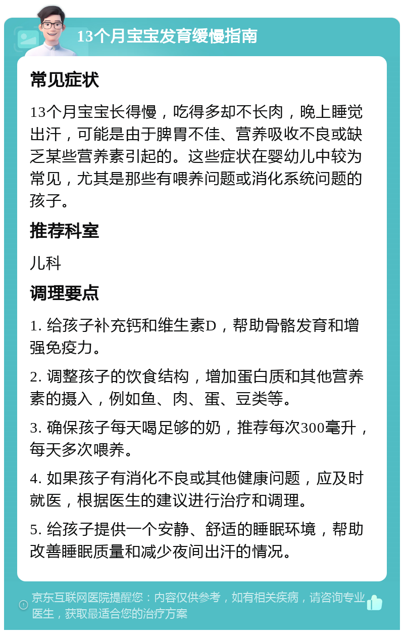 13个月宝宝发育缓慢指南 常见症状 13个月宝宝长得慢，吃得多却不长肉，晚上睡觉出汗，可能是由于脾胃不佳、营养吸收不良或缺乏某些营养素引起的。这些症状在婴幼儿中较为常见，尤其是那些有喂养问题或消化系统问题的孩子。 推荐科室 儿科 调理要点 1. 给孩子补充钙和维生素D，帮助骨骼发育和增强免疫力。 2. 调整孩子的饮食结构，增加蛋白质和其他营养素的摄入，例如鱼、肉、蛋、豆类等。 3. 确保孩子每天喝足够的奶，推荐每次300毫升，每天多次喂养。 4. 如果孩子有消化不良或其他健康问题，应及时就医，根据医生的建议进行治疗和调理。 5. 给孩子提供一个安静、舒适的睡眠环境，帮助改善睡眠质量和减少夜间出汗的情况。