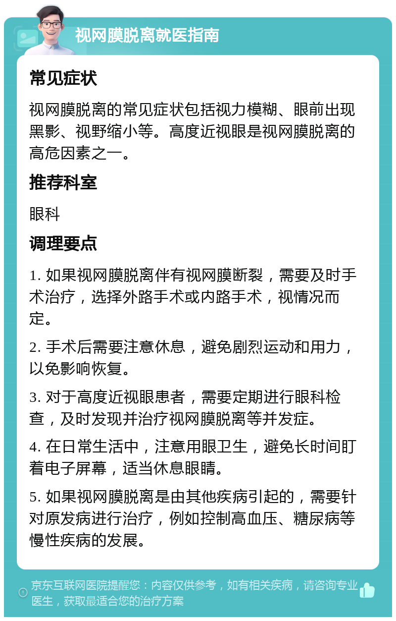 视网膜脱离就医指南 常见症状 视网膜脱离的常见症状包括视力模糊、眼前出现黑影、视野缩小等。高度近视眼是视网膜脱离的高危因素之一。 推荐科室 眼科 调理要点 1. 如果视网膜脱离伴有视网膜断裂，需要及时手术治疗，选择外路手术或内路手术，视情况而定。 2. 手术后需要注意休息，避免剧烈运动和用力，以免影响恢复。 3. 对于高度近视眼患者，需要定期进行眼科检查，及时发现并治疗视网膜脱离等并发症。 4. 在日常生活中，注意用眼卫生，避免长时间盯着电子屏幕，适当休息眼睛。 5. 如果视网膜脱离是由其他疾病引起的，需要针对原发病进行治疗，例如控制高血压、糖尿病等慢性疾病的发展。