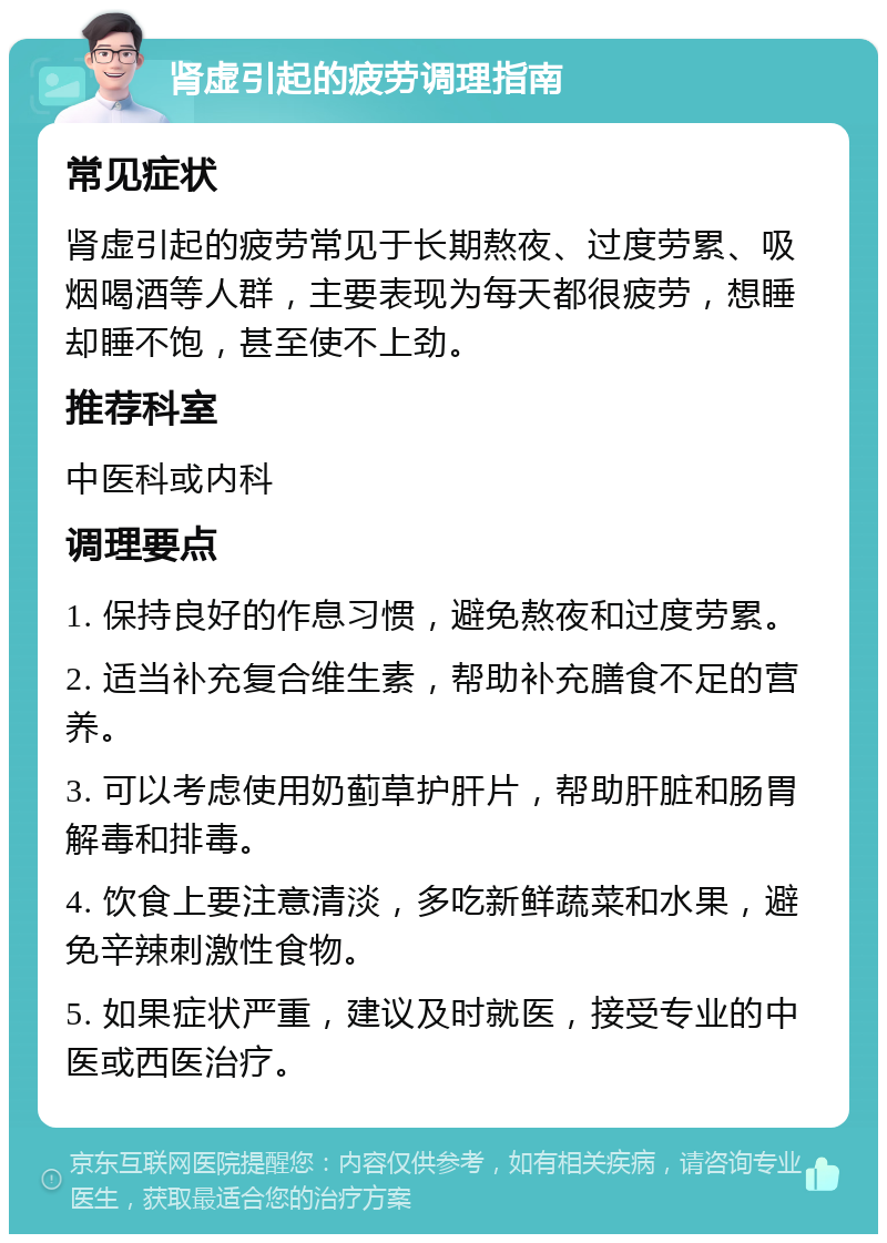 肾虚引起的疲劳调理指南 常见症状 肾虚引起的疲劳常见于长期熬夜、过度劳累、吸烟喝酒等人群，主要表现为每天都很疲劳，想睡却睡不饱，甚至使不上劲。 推荐科室 中医科或内科 调理要点 1. 保持良好的作息习惯，避免熬夜和过度劳累。 2. 适当补充复合维生素，帮助补充膳食不足的营养。 3. 可以考虑使用奶蓟草护肝片，帮助肝脏和肠胃解毒和排毒。 4. 饮食上要注意清淡，多吃新鲜蔬菜和水果，避免辛辣刺激性食物。 5. 如果症状严重，建议及时就医，接受专业的中医或西医治疗。