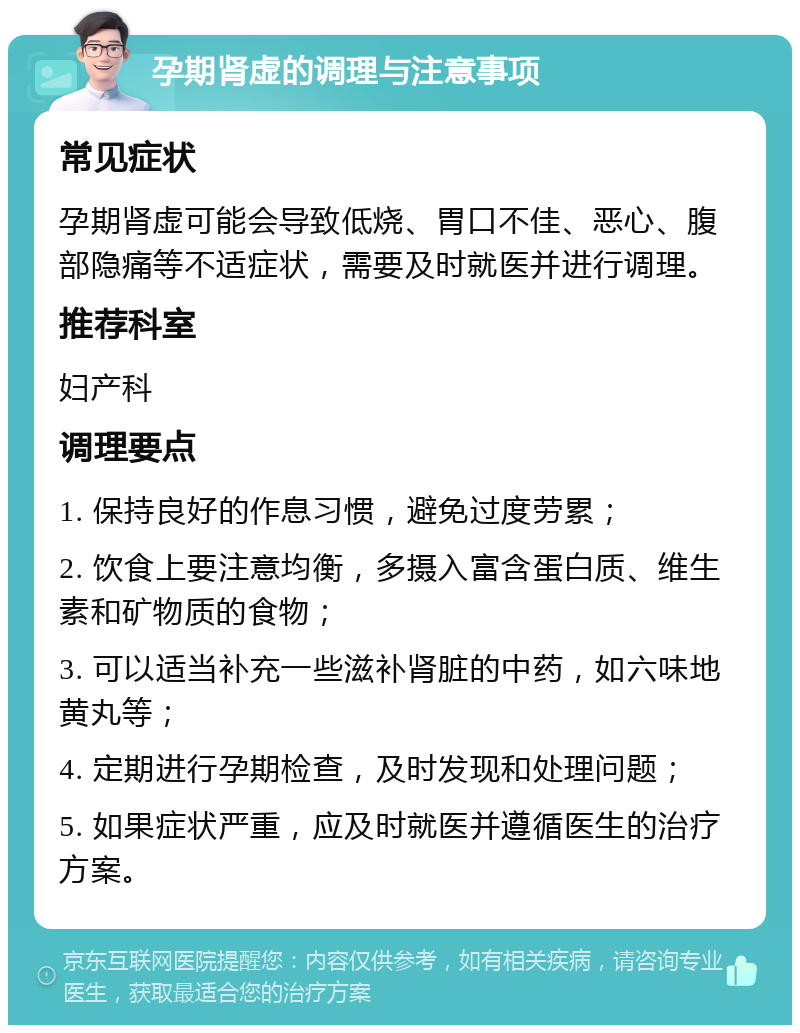 孕期肾虚的调理与注意事项 常见症状 孕期肾虚可能会导致低烧、胃口不佳、恶心、腹部隐痛等不适症状，需要及时就医并进行调理。 推荐科室 妇产科 调理要点 1. 保持良好的作息习惯，避免过度劳累； 2. 饮食上要注意均衡，多摄入富含蛋白质、维生素和矿物质的食物； 3. 可以适当补充一些滋补肾脏的中药，如六味地黄丸等； 4. 定期进行孕期检查，及时发现和处理问题； 5. 如果症状严重，应及时就医并遵循医生的治疗方案。