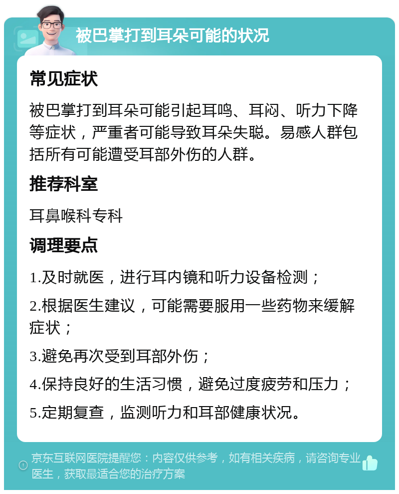 被巴掌打到耳朵可能的状况 常见症状 被巴掌打到耳朵可能引起耳鸣、耳闷、听力下降等症状，严重者可能导致耳朵失聪。易感人群包括所有可能遭受耳部外伤的人群。 推荐科室 耳鼻喉科专科 调理要点 1.及时就医，进行耳内镜和听力设备检测； 2.根据医生建议，可能需要服用一些药物来缓解症状； 3.避免再次受到耳部外伤； 4.保持良好的生活习惯，避免过度疲劳和压力； 5.定期复查，监测听力和耳部健康状况。