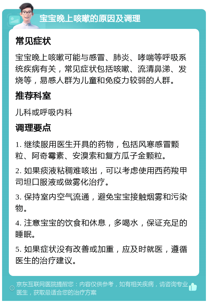 宝宝晚上咳嗽的原因及调理 常见症状 宝宝晚上咳嗽可能与感冒、肺炎、哮喘等呼吸系统疾病有关，常见症状包括咳嗽、流清鼻涕、发烧等，易感人群为儿童和免疫力较弱的人群。 推荐科室 儿科或呼吸内科 调理要点 1. 继续服用医生开具的药物，包括风寒感冒颗粒、阿奇霉素、安溴索和复方瓜子金颗粒。 2. 如果痰液粘稠难咳出，可以考虑使用西药羧甲司坦口服液或做雾化治疗。 3. 保持室内空气流通，避免宝宝接触烟雾和污染物。 4. 注意宝宝的饮食和休息，多喝水，保证充足的睡眠。 5. 如果症状没有改善或加重，应及时就医，遵循医生的治疗建议。