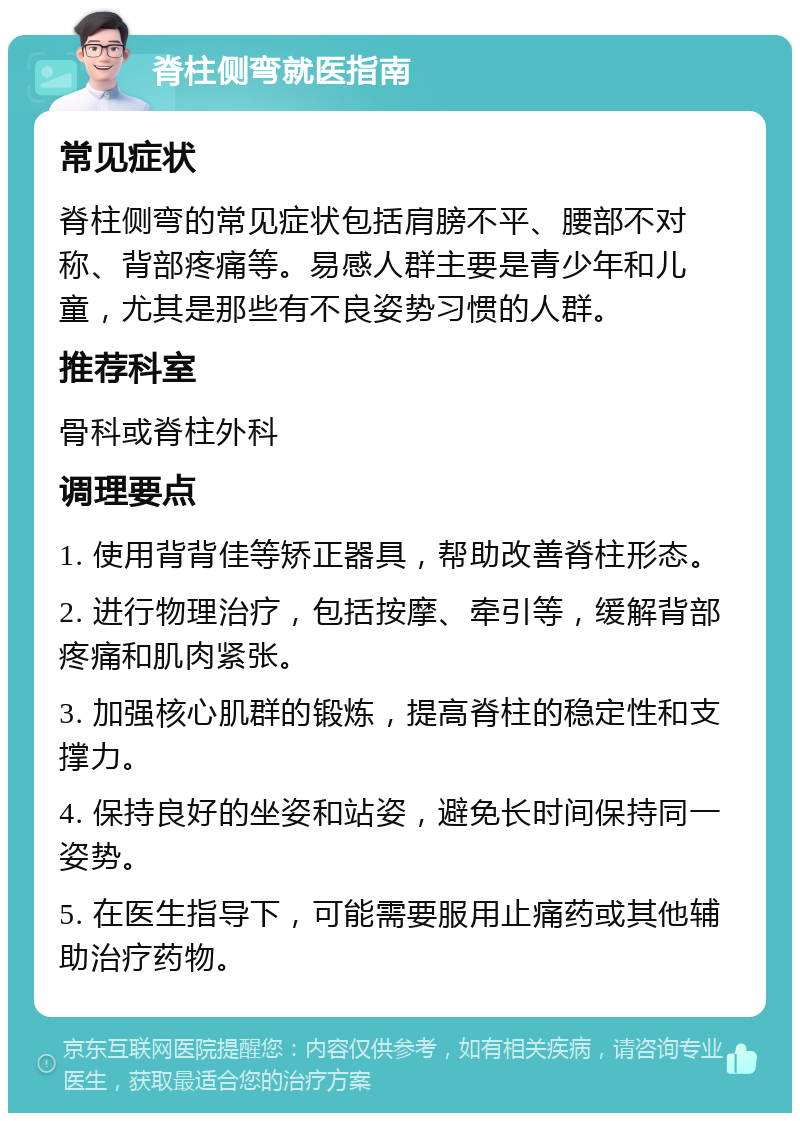 脊柱侧弯就医指南 常见症状 脊柱侧弯的常见症状包括肩膀不平、腰部不对称、背部疼痛等。易感人群主要是青少年和儿童，尤其是那些有不良姿势习惯的人群。 推荐科室 骨科或脊柱外科 调理要点 1. 使用背背佳等矫正器具，帮助改善脊柱形态。 2. 进行物理治疗，包括按摩、牵引等，缓解背部疼痛和肌肉紧张。 3. 加强核心肌群的锻炼，提高脊柱的稳定性和支撑力。 4. 保持良好的坐姿和站姿，避免长时间保持同一姿势。 5. 在医生指导下，可能需要服用止痛药或其他辅助治疗药物。