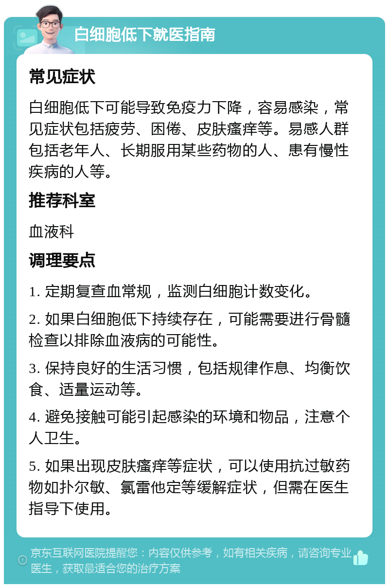 白细胞低下就医指南 常见症状 白细胞低下可能导致免疫力下降，容易感染，常见症状包括疲劳、困倦、皮肤瘙痒等。易感人群包括老年人、长期服用某些药物的人、患有慢性疾病的人等。 推荐科室 血液科 调理要点 1. 定期复查血常规，监测白细胞计数变化。 2. 如果白细胞低下持续存在，可能需要进行骨髓检查以排除血液病的可能性。 3. 保持良好的生活习惯，包括规律作息、均衡饮食、适量运动等。 4. 避免接触可能引起感染的环境和物品，注意个人卫生。 5. 如果出现皮肤瘙痒等症状，可以使用抗过敏药物如扑尔敏、氯雷他定等缓解症状，但需在医生指导下使用。