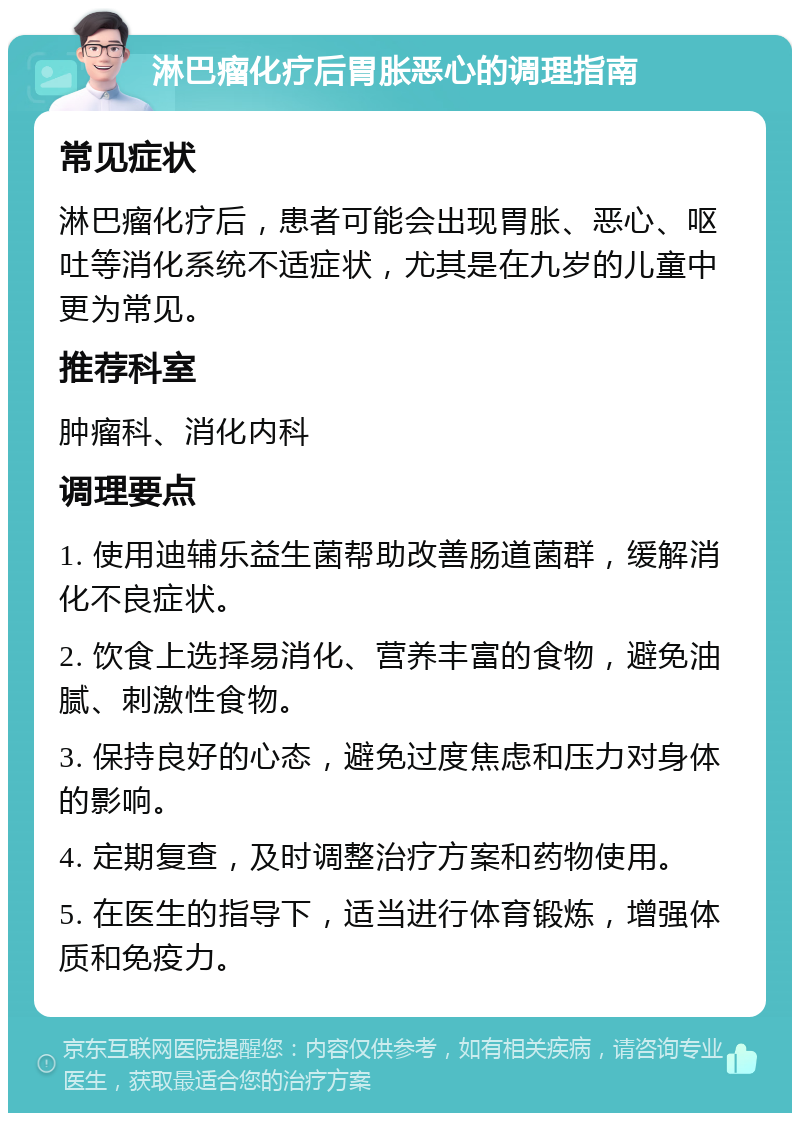 淋巴瘤化疗后胃胀恶心的调理指南 常见症状 淋巴瘤化疗后，患者可能会出现胃胀、恶心、呕吐等消化系统不适症状，尤其是在九岁的儿童中更为常见。 推荐科室 肿瘤科、消化内科 调理要点 1. 使用迪辅乐益生菌帮助改善肠道菌群，缓解消化不良症状。 2. 饮食上选择易消化、营养丰富的食物，避免油腻、刺激性食物。 3. 保持良好的心态，避免过度焦虑和压力对身体的影响。 4. 定期复查，及时调整治疗方案和药物使用。 5. 在医生的指导下，适当进行体育锻炼，增强体质和免疫力。