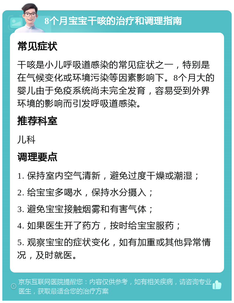 8个月宝宝干咳的治疗和调理指南 常见症状 干咳是小儿呼吸道感染的常见症状之一，特别是在气候变化或环境污染等因素影响下。8个月大的婴儿由于免疫系统尚未完全发育，容易受到外界环境的影响而引发呼吸道感染。 推荐科室 儿科 调理要点 1. 保持室内空气清新，避免过度干燥或潮湿； 2. 给宝宝多喝水，保持水分摄入； 3. 避免宝宝接触烟雾和有害气体； 4. 如果医生开了药方，按时给宝宝服药； 5. 观察宝宝的症状变化，如有加重或其他异常情况，及时就医。