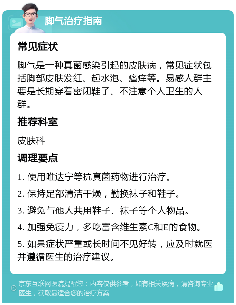 脚气治疗指南 常见症状 脚气是一种真菌感染引起的皮肤病，常见症状包括脚部皮肤发红、起水泡、瘙痒等。易感人群主要是长期穿着密闭鞋子、不注意个人卫生的人群。 推荐科室 皮肤科 调理要点 1. 使用唯达宁等抗真菌药物进行治疗。 2. 保持足部清洁干燥，勤换袜子和鞋子。 3. 避免与他人共用鞋子、袜子等个人物品。 4. 加强免疫力，多吃富含维生素C和E的食物。 5. 如果症状严重或长时间不见好转，应及时就医并遵循医生的治疗建议。